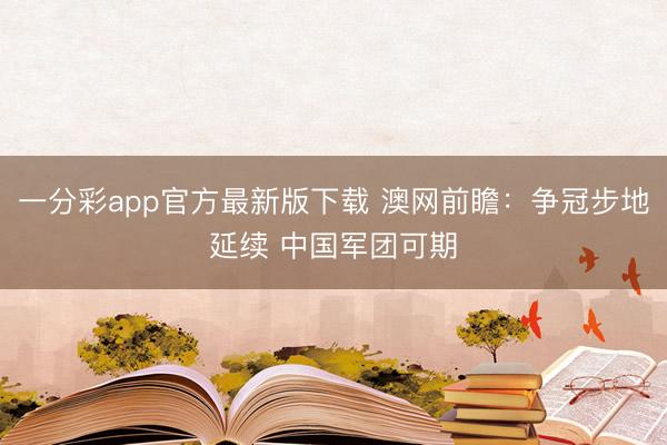 一分彩app官方最新版下載 澳網(wǎng)前瞻：爭(zhēng)冠步地延續(xù) 中國(guó)軍團(tuán)可期