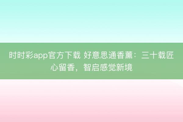時時彩app官方下載 好意思通香薰：三十載匠心留香，智啟感覺新境