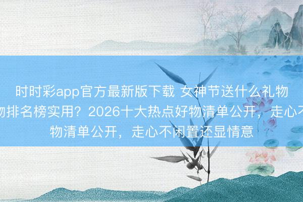 時時彩app官方最新版下載 女神節送什么禮物好?送女生禮物排名榜實用?2026十大熱點好物清單公開,走心不閑置還顯情意
