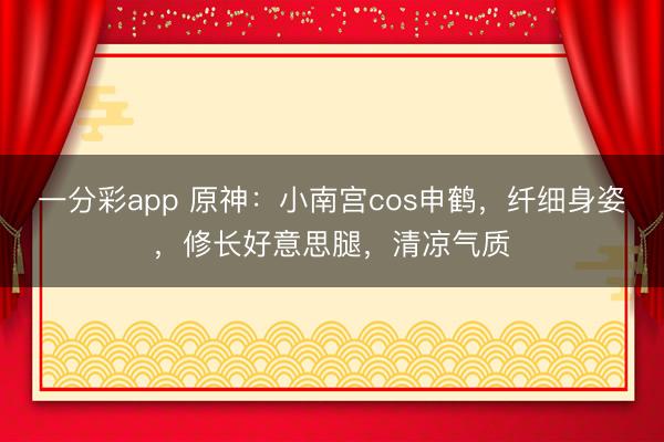 一分彩app 原神：小南宮cos申鶴，纖細(xì)身姿，修長好意思腿，清涼氣質(zhì)
