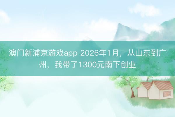 澳門新浦京游戲app 2026年1月，從山東到廣州，我帶了1300元南下創業