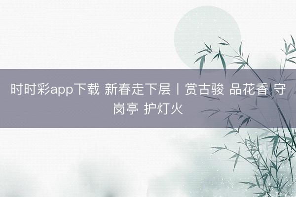 時時彩app下載 新春走下層丨賞古駿 品花香 守崗亭 護燈火