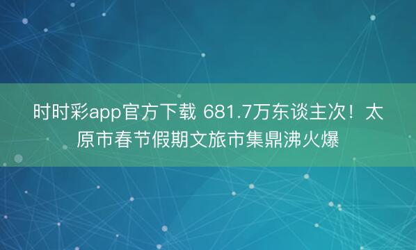 時時彩app官方下載 681.7萬東談主次!太原市春節假期文旅市集鼎沸火爆