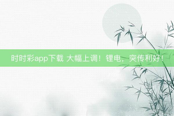 時時彩app下載 大幅上調(diào)！鋰電，突傳利好！