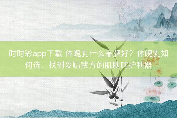 時時彩app下載 體魄乳什么品牌好?體魄乳如何選,找到妥貼我方的肌膚呵護利器