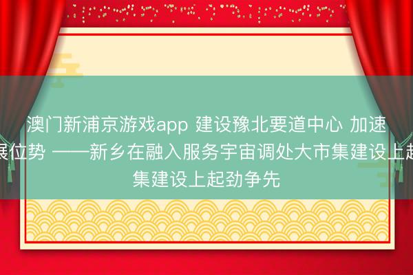 澳門新浦京游戲app 建設(shè)豫北要道中心 加速擢升發(fā)展位勢 ——新鄉(xiāng)在融入服務(wù)宇宙調(diào)處大市集建設(shè)上起勁爭先