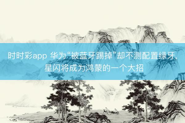 時時彩app 華為“被藍牙踢掉”卻不測配置綠牙， 星閃將成為鴻蒙的一個大招
