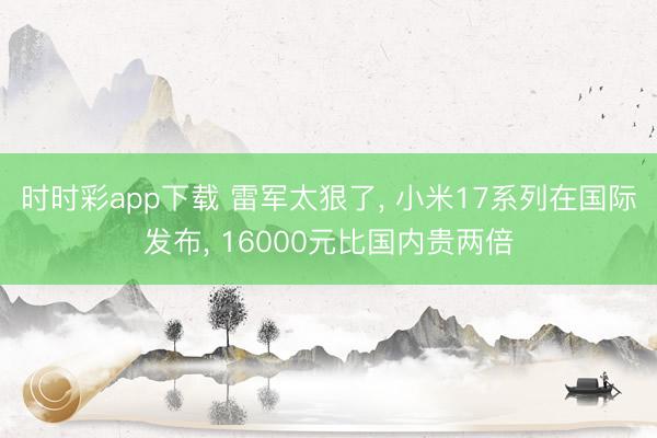 時時彩app下載 雷軍太狠了， 小米17系列在國際發布， 16000元比國內貴兩倍