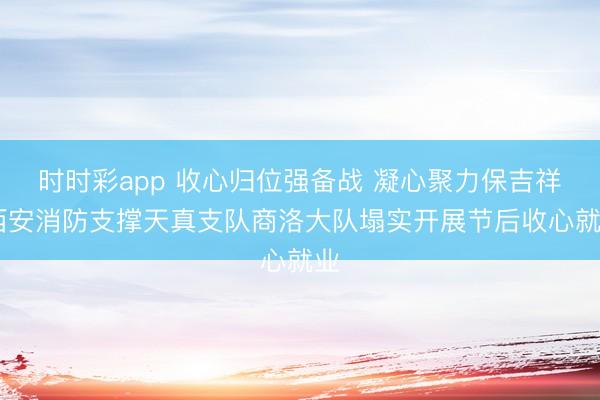 時(shí)時(shí)彩app 收心歸位強(qiáng)備戰(zhàn) 凝心聚力保吉祥 西安消防支撐天真支隊(duì)商洛大隊(duì)塌實(shí)開(kāi)展節(jié)后收心就業(yè)