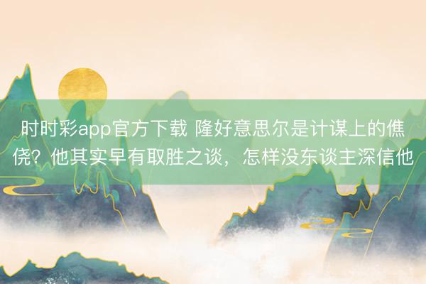 時時彩app官方下載 隆好意思爾是計謀上的僬僥？他其實早有取勝之談，怎樣沒東談主深信他